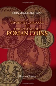 A Descriptive Catalogue of Rare and Unedited Roman Coins: from the Earliest Period of the Roman Coinage, to the Extinction of the Empire under Constantinus ... numerous plates from the originals. Volume 2