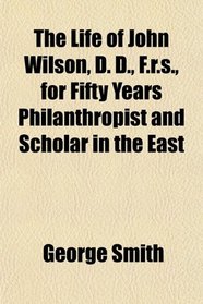 The Life of John Wilson, D. D., F.r.s., for Fifty Years Philanthropist and Scholar in the East