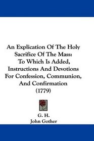 An Explication Of The Holy Sacrifice Of The Mass: To Which Is Added, Instructions And Devotions For Confession, Communion, And Confirmation (1779)