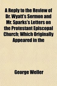 A Reply to the Review of Dr. Wyatt's Sermon and Mr. Sparks's Letters on the Protestant Episcopal Church; Which Originally Appeared in the