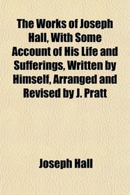 The Works of Joseph Hall, With Some Account of His Life and Sufferings, Written by Himself, Arranged and Revised by J. Pratt