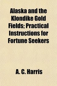 Alaska and the Klondike Gold Fields; Practical Instructions for Fortune Seekers