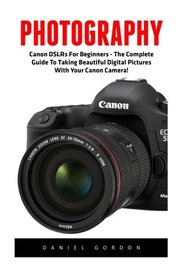 Photography: Canon DSLRs For Beginners - The Complete Guide To Taking Beautiful Digital Pictures With Your Canon Camera! (Digital Photography, Digital ... For Beginners, Digital Photography Books)