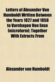 Letters of Alexander Von Humboldt Written Between the Years 1827 and 1858 to Varnhagen Von Ense [microform]; Together With Extracts From