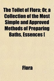 The Toilet of Flora; Or, a Collection of the Most Simple and Approved Methods of Preparing Baths, Essences [