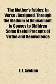The Mother's Fables; In Verse: Designed, Through the Medium of Amusement, to Convey to Children Some Useful Precepts of Virtue and Benevolence
