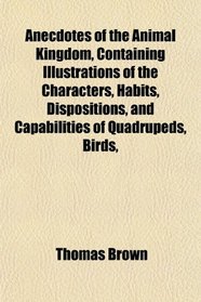 Anecdotes of the Animal Kingdom, Containing Illustrations of the Characters, Habits, Dispositions, and Capabilities of Quadrupeds, Birds,