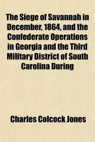 The Siege of Savannah in December, 1864, and the Confederate Operations in Georgia and the Third Military District of South Carolina During