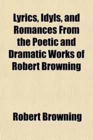 Lyrics, Idyls, and Romances From the Poetic and Dramatic Works of Robert Browning
