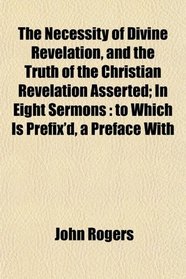 The Necessity of Divine Revelation, and the Truth of the Christian Revelation Asserted; In Eight Sermons: to Which Is Prefix'd, a Preface With