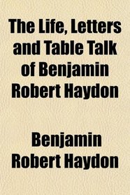 The Life, Letters and Table Talk of Benjamin Robert Haydon