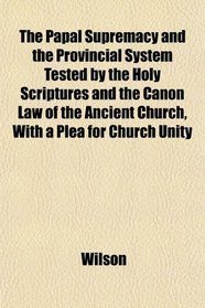 The Papal Supremacy and the Provincial System Tested by the Holy Scriptures and the Canon Law of the Ancient Church, With a Plea for Church Unity