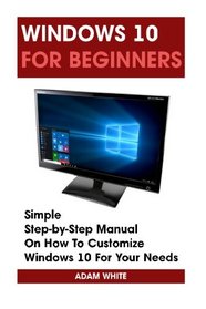 Windows 10 For Beginners: Simple Step-by-Step Manual On How To Customize Windows 10 For Your Needs.: (Windows 10 For Beginners - Pictured Guide) ... 10 books, Ultimate user guide to Windows 10)