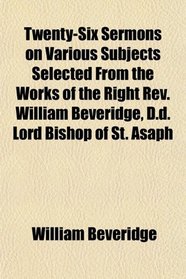 Twenty-Six Sermons on Various Subjects Selected From the Works of the Right Rev. William Beveridge, D.d. Lord Bishop of St. Asaph