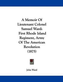 A Memoir Of Lieutenant Colonel Samuel Ward: First Rhode Island Regiment, Army Of The American Revolution (1875)