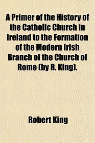 A Primer of the History of the Catholic Church in Ireland to the Formation of the Modern Irish Branch of the Church of Rome (by R. King).