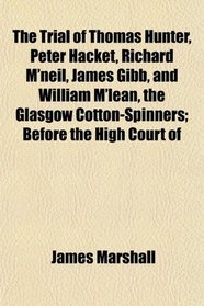 The Trial of Thomas Hunter, Peter Hacket, Richard M'neil, James Gibb, and William M'lean, the Glasgow Cotton-Spinners; Before the High Court of