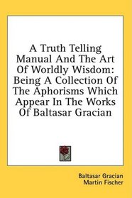 A Truth Telling Manual And The Art Of Worldly Wisdom: Being A Collection Of The Aphorisms Which Appear In The Works Of Baltasar Gracian