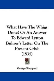 What Have The Whigs Done? Or An Answer To Edward Lytton Bulwer's Letter On The Present Crisis (1835)