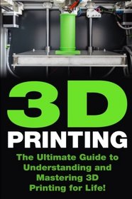 3D Printing: The Ultimate Guide to Mastering 3D Printing for Life (3D Printing, 3D Printing Guide, 3D Printing Book, 3D Printing Business)