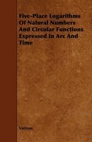 Five-Place Logarithms Of Natural Numbers And Circular Functions Expressed In Arc And Time
