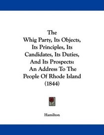 The Whig Party, Its Objects, Its Principles, Its Candidates, Its Duties, And Its Prospects: An Address To The People Of Rhode Island (1844)