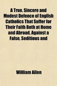 A True, Sincere and Modest Defence of English Catholics That Suffer for Their Faith Both at Home and Abroad, Against a False, Seditious and