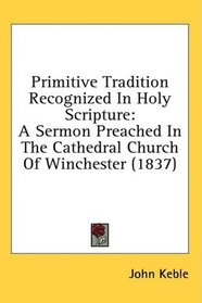 Primitive Tradition Recognized In Holy Scripture: A Sermon Preached In The Cathedral Church Of Winchester (1837)