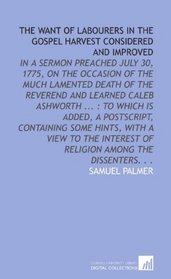 The Want of Labourers in the Gospel Harvest Considered and Improved: In a Sermon Preached July 30, 1775, on the Occasion of the Much Lamented Death of ... of Religion Among the Dissenters. . .