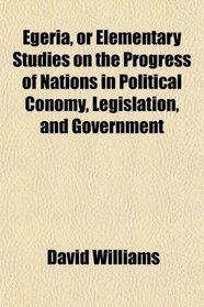 Egeria, or Elementary Studies on the Progress of Nations in Political Conomy, Legislation, and Government