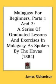 Malagasy For Beginners, Parts 1 And 2: A Series Of Graduated Lessons And Exercises In Malagasy As Spoken By The Hovas (1884)