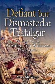 DEFIANT AND DISMASTED AT TRAFALGAR: The Life and Times of Admiral Sir William Hargood