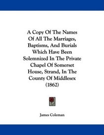 A Copy Of The Names Of All The Marriages, Baptisms, And Burials Which Have Been Solemnized In The Private Chapel Of Somerset House, Strand, In The County Of Middlesex (1862)