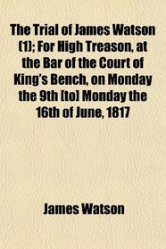 The Trial of James Watson (1); For High Treason, at the Bar of the Court of King's Bench, on Monday the 9th [to] Monday the 16th of June, 1817