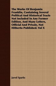The Works Of Benjamin Franklin, Containing Several Political And Historical Tracts Not Included In Any Former Edition, And Many Letters, Official And Private, Not Hitherto Published. Vol X