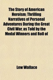 The Story of American Heroism; Thrilling Narratives of Personal Adventures During the Great Civil War, as Told by the Medal Winners and Roll of
