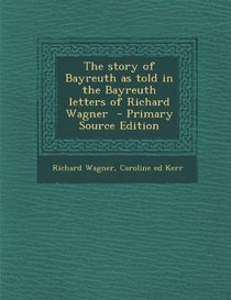 The Story of Bayreuth as Told in the Bayreuth Letters of Richard Wagner - Primary Source Edition