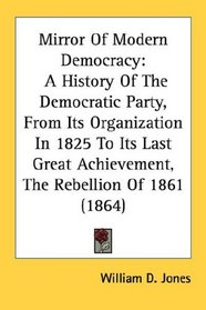 Mirror Of Modern Democracy: A History Of The Democratic Party, From Its Organization In 1825 To Its Last Great Achievement, The Rebellion Of 1861 (1864)