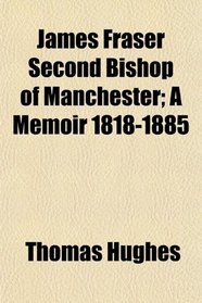 James Fraser Second Bishop of Manchester; A Memoir 1818-1885