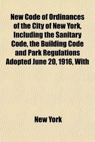 New Code of Ordinances of the City of New York, Including the Sanitary Code, the Building Code and Park Regulations Adopted June 20, 1916, With