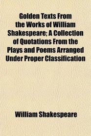 Golden Texts From the Works of William Shakespeare; A Collection of Quotations From the Plays and Poems Arranged Under Proper Classification