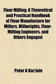 Flour Milling; A Theoretical and Practical Handbook of Flour Manufacture for Millers, Millwrights, Flour-Milling Engineers, and Others Engaged