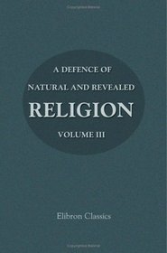 A Defence of Natural and Revealed Religion: Being an Abridgment of the Sermons preached at the Lecture founded by the Honourable Robert Boyle: Volume 3