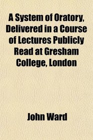A System of Oratory, Delivered in a Course of Lectures Publicly Read at Gresham College, London
