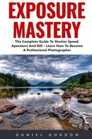 Exposure Mastery: The Complete Guide To Shutter Speed, Aparature And ISO - Learn How To Become A Professional Photographer! (Photography, Photoshop, Photography Books)