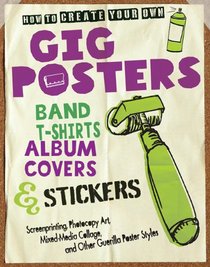 How to Create Your Own Gig Posters, Band T-Shirts, Album Covers, & Stickers: Screenprinting, Photocopy Art, Mixed-Media Collage, and Other Guerilla Poster Styles