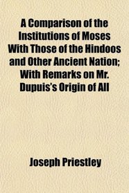 A Comparison of the Institutions of Moses With Those of the Hindoos and Other Ancient Nation; With Remarks on Mr. Dupuis's Origin of All