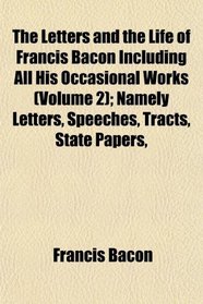 The Letters and the Life of Francis Bacon Including All His Occasional Works (Volume 2); Namely Letters, Speeches, Tracts, State Papers,