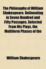 The Philosophy of William Shakespeare, Delineating in Seven Hundred and Fifty Passages, Selected From His Plays, the Multiform Phases of the