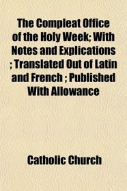 The Compleat Office of the Holy Week; With Notes and Explications ; Translated Out of Latin and French ; Published With Allowance